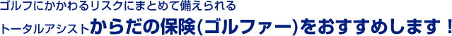 ゴルフにかかわるリスクにまとめて備えられるトータルアシストからだの保険(ゴルファー)をおすすめします！
